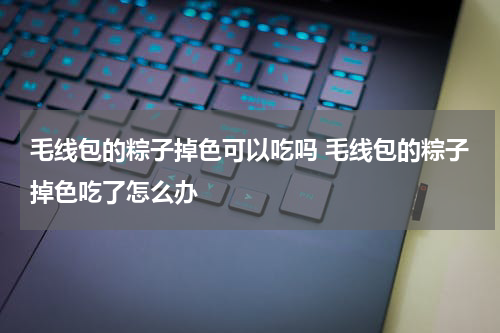 毛线包的粽子掉色可以吃吗 毛线包的粽子掉色吃了怎么办