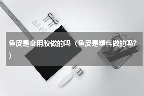 鱼皮是食用胶做的吗（鱼皮是塑料做的吗?）