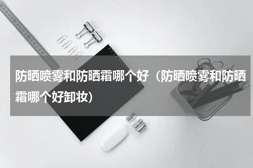 防晒喷雾和防晒霜哪个好（防晒喷雾和防晒霜哪个好卸妆）
