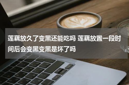 莲藕放久了变黑还能吃吗 莲藕放置一段时间后会变黑变黑是坏了吗