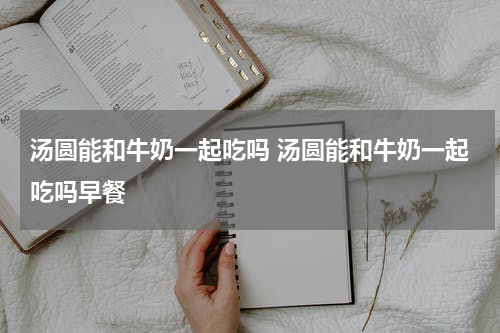 汤圆能和牛奶一起吃吗 汤圆能和牛奶一起吃吗早餐