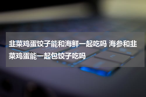 韭菜鸡蛋饺子能和海鲜一起吃吗 海参和韭菜鸡蛋能一起包饺子吃吗