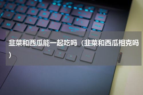 韭菜和西瓜能一起吃吗（韭菜和西瓜相克吗）