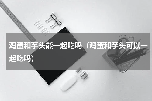 鸡蛋和芋头能一起吃吗（鸡蛋和芋头可以一起吃吗）