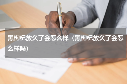 黑枸杞放久了会怎么样（黑枸杞放久了会怎么样吗）