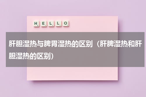 肝胆湿热与脾胃湿热的区别（肝脾湿热和肝胆湿热的区别）