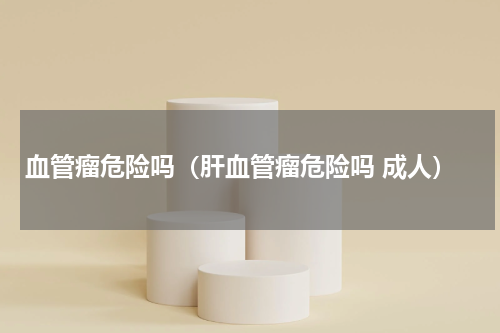 血管瘤危险吗（肝血管瘤危险吗 成人）