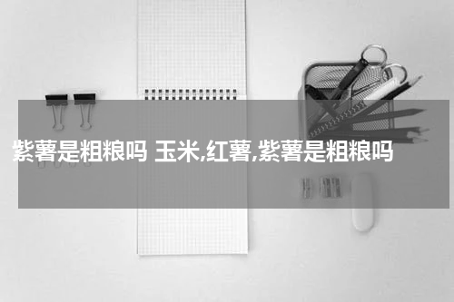 紫薯是粗粮吗 玉米,红薯,紫薯是粗粮吗