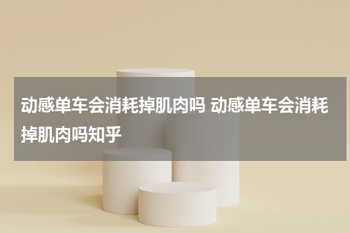 动感单车会消耗掉肌肉吗 动感单车会消耗掉肌肉吗知乎