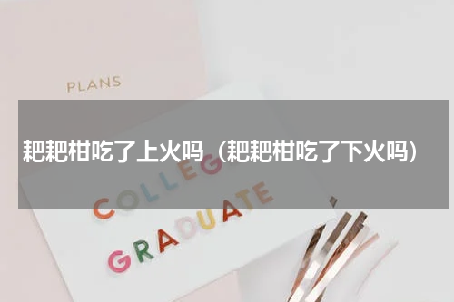 耙耙柑吃了上火吗（耙耙柑吃了下火吗）