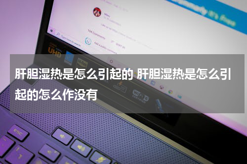 肝胆湿热是怎么引起的 肝胆湿热是怎么引起的怎么作没有