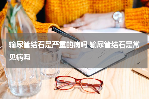 输尿管结石是严重的病吗 输尿管结石是常见病吗