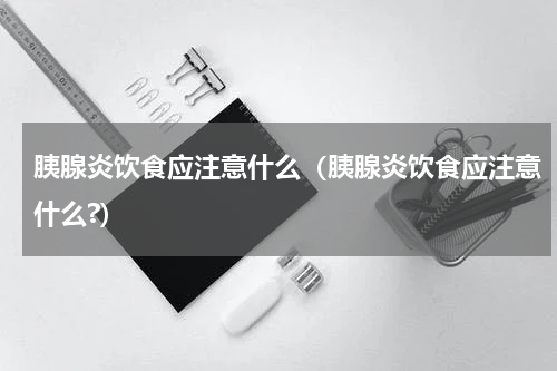 胰腺炎饮食应注意什么（胰腺炎饮食应注意什么?）