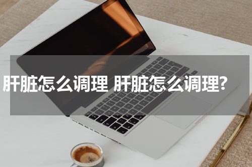 肝脏怎么调理 肝脏怎么调理?