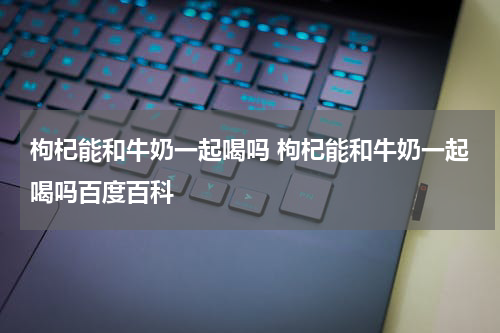 枸杞能和牛奶一起喝吗 枸杞能和牛奶一起喝吗百度百科