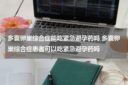 多囊卵巢综合症能吃紧急避孕药吗 多囊卵巢综合症患者可以吃紧急避孕药吗