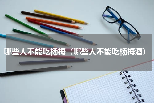 哪些人不能吃杨梅（哪些人不能吃杨梅酒）