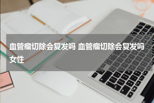 血管瘤切除会复发吗 血管瘤切除会复发吗女性