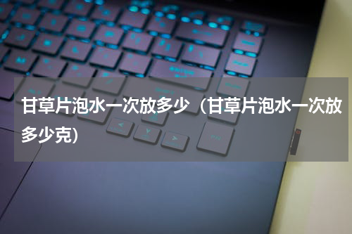 甘草片泡水一次放多少（甘草片泡水一次放多少克）