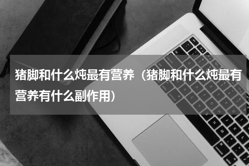 猪脚和什么炖最有营养（猪脚和什么炖最有营养有什么副作用）