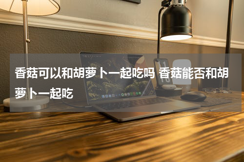 香菇可以和胡萝卜一起吃吗 香菇能否和胡萝卜一起吃