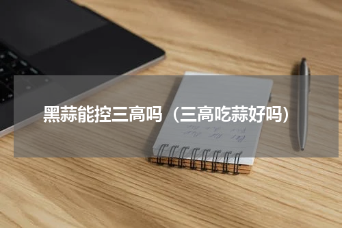 黑蒜能控三高吗（三高吃蒜好吗）