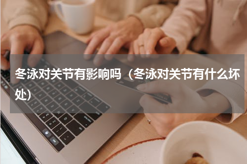 冬泳对关节有影响吗（冬泳对关节有什么坏处）