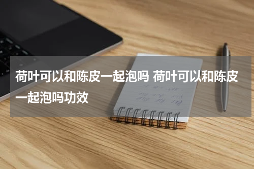 荷叶可以和陈皮一起泡吗 荷叶可以和陈皮一起泡吗功效