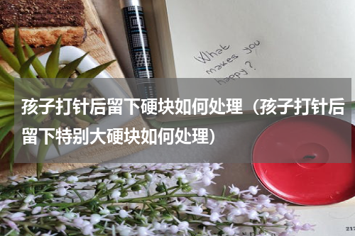 孩子打针后留下硬块如何处理（孩子打针后留下特别大硬块如何处理）