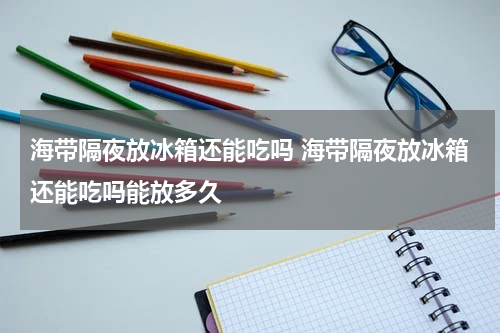海带隔夜放冰箱还能吃吗 海带隔夜放冰箱还能吃吗能放多久