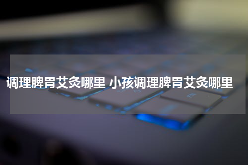 调理脾胃艾灸哪里 小孩调理脾胃艾灸哪里