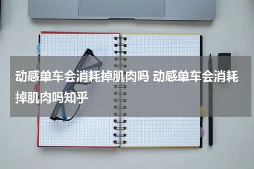 动感单车会消耗掉肌肉吗 动感单车会消耗掉肌肉吗知乎