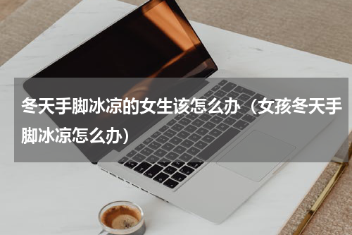 冬天手脚冰凉的女生该怎么办（女孩冬天手脚冰凉怎么办）