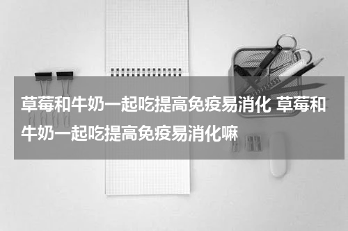 草莓和牛奶一起吃提高免疫易消化 草莓和牛奶一起吃提高免疫易消化嘛