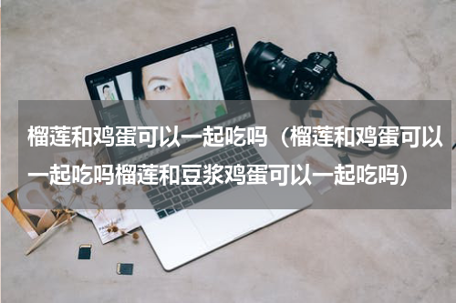 榴莲和鸡蛋可以一起吃吗（榴莲和鸡蛋可以一起吃吗榴莲和豆浆鸡蛋可以一起吃吗）