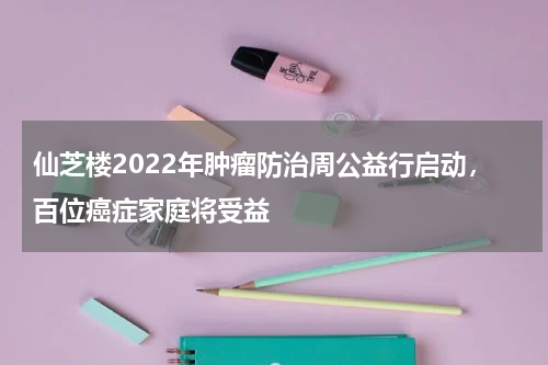 仙芝楼2022年肿瘤防治周公益行启动，百位癌症家庭将受益