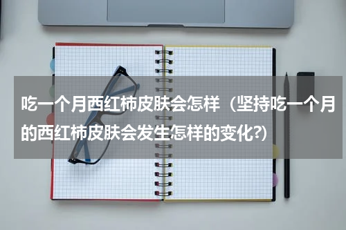 吃一个月西红柿皮肤会怎样（坚持吃一个月的西红柿皮肤会发生怎样的变化?）