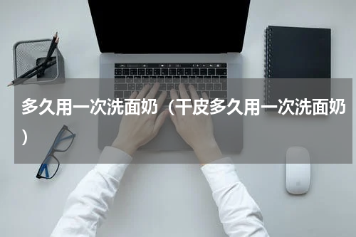 多久用一次洗面奶（干皮多久用一次洗面奶）