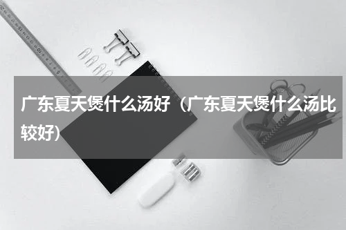 广东夏天煲什么汤好（广东夏天煲什么汤比较好）