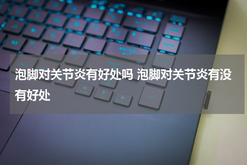 泡脚对关节炎有好处吗 泡脚对关节炎有没有好处
