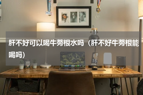 肝不好可以喝牛蒡根水吗（肝不好牛蒡根能喝吗）