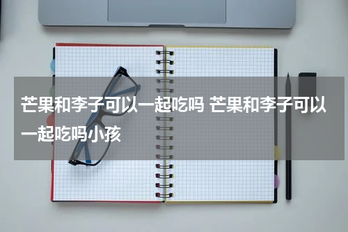 芒果和李子可以一起吃吗 芒果和李子可以一起吃吗小孩