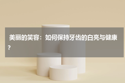  美丽的笑容：如何保持牙齿的白亮与健康？