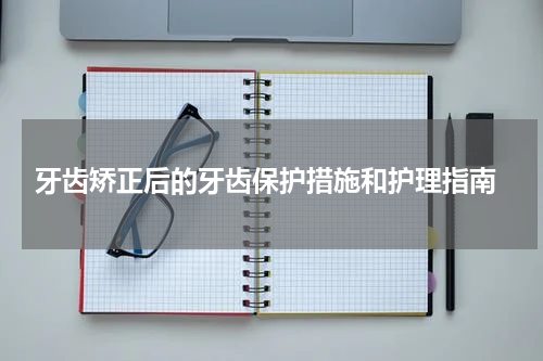  牙齿矫正后的牙齿保护措施和护理指南