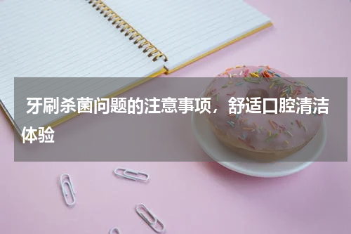 牙刷杀菌问题的注意事项，舒适口腔清洁体验