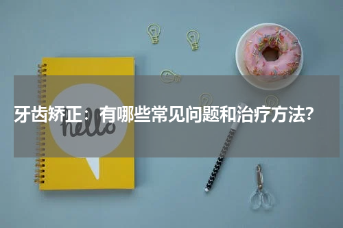  牙齿矫正：有哪些常见问题和治疗方法？