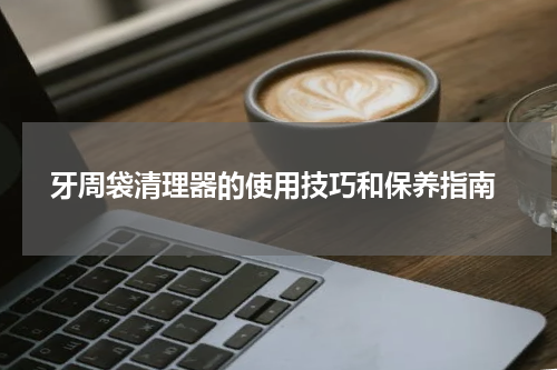  牙周袋清理器的使用技巧和保养指南