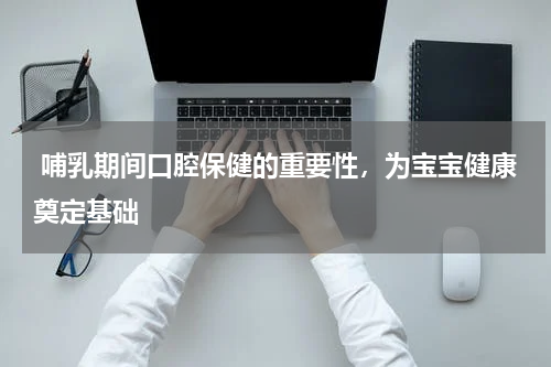  哺乳期间口腔保健的重要性，为宝宝健康奠定基础