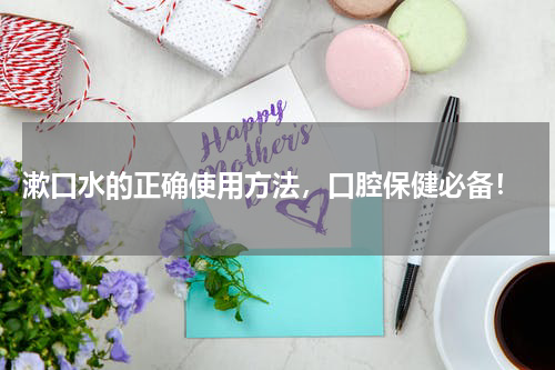  漱口水的正确使用方法，口腔保健必备！