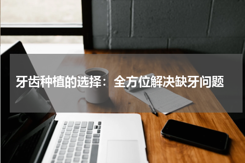  牙齿种植的选择：全方位解决缺牙问题